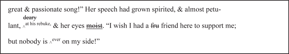 Hardy removes the word ‘deary’, adds ‘at his rebuke’ to his description of Sue as ‘almost petulant’, and reinstates the word ‘moist’ to describe her eyes. He replaces a half-written word ‘fru’ with ‘friend’ and adds the word ‘ever’ before ‘on my side’. The prose now reads: … great and passionate song!” Her speech had grown spirited, and almost petulant at his rebuke, and her eyes moist. “I wish I had a friend here to support me; but nobody is ever on my side!”
